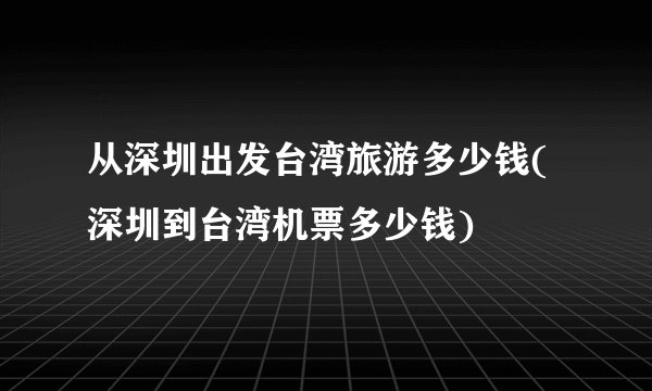 从深圳出发台湾旅游多少钱(深圳到台湾机票多少钱)