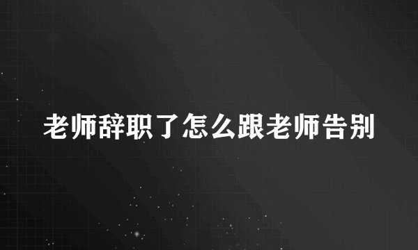 老师辞职了怎么跟老师告别