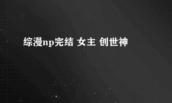 综漫np完结 女主 创世神