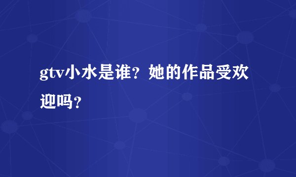 gtv小水是谁？她的作品受欢迎吗？