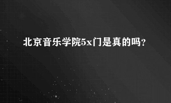 北京音乐学院5x门是真的吗？