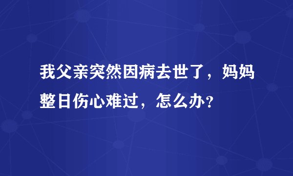 我父亲突然因病去世了，妈妈整日伤心难过，怎么办？