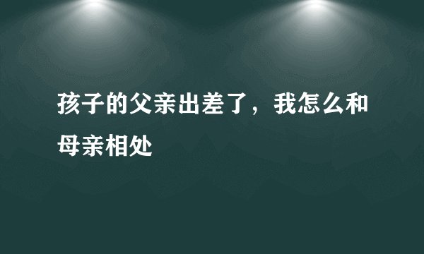 孩子的父亲出差了，我怎么和母亲相处