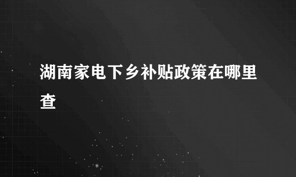 湖南家电下乡补贴政策在哪里查