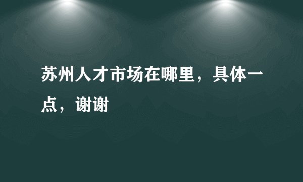 苏州人才市场在哪里，具体一点，谢谢