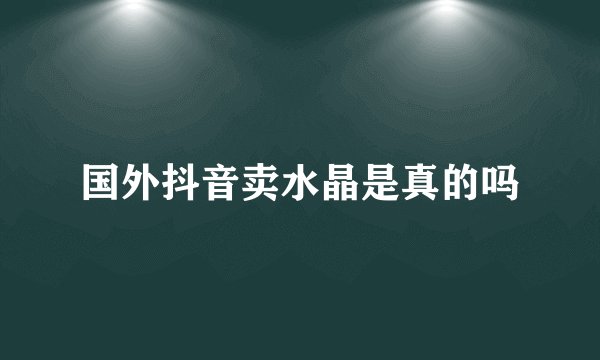 国外抖音卖水晶是真的吗