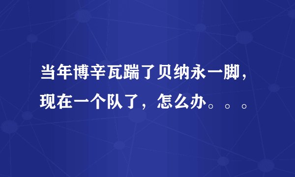 当年博辛瓦踹了贝纳永一脚，现在一个队了，怎么办。。。