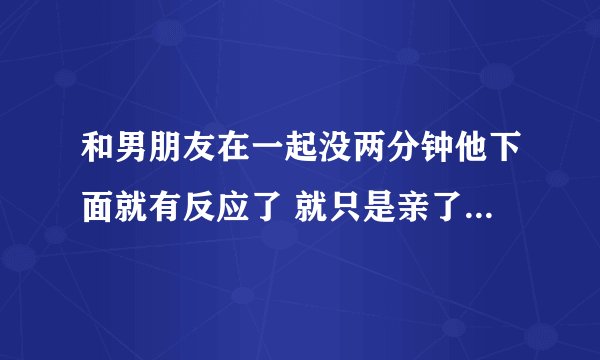 和男朋友在一起没两分钟他下面就有反应了 就只是亲了亲抱了抱 反应很明显 男人的反应这么快是因为和喜