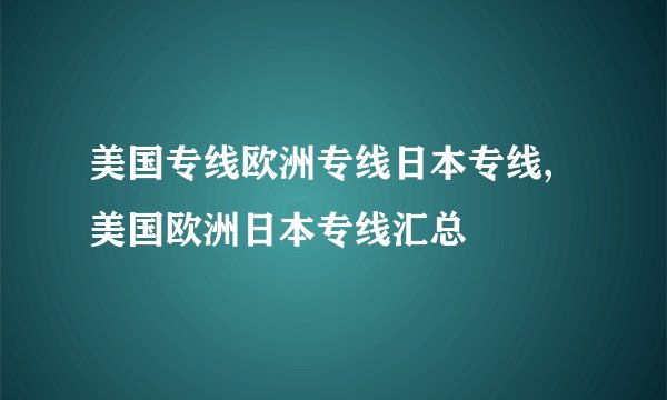 美国专线欧洲专线日本专线,美国欧洲日本专线汇总