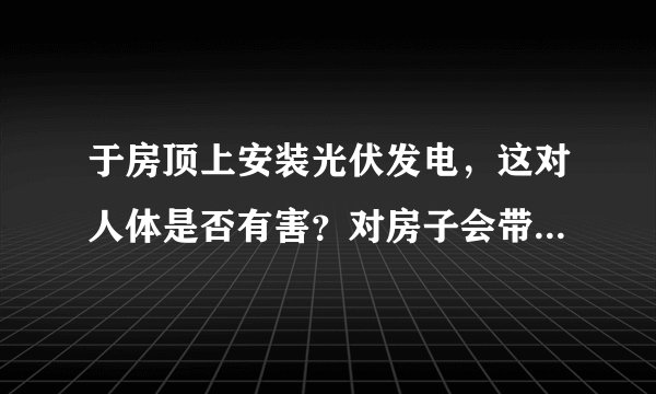 于房顶上安装光伏发电，这对人体是否有害？对房子会带来怎样的影响？