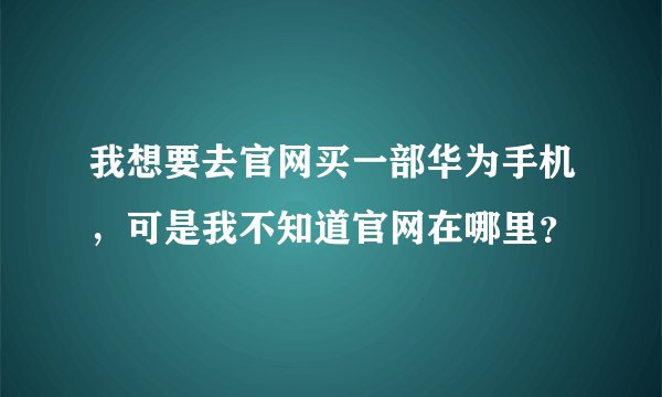 我想要去官网买一部华为手机，可是我不知道官网在哪里？