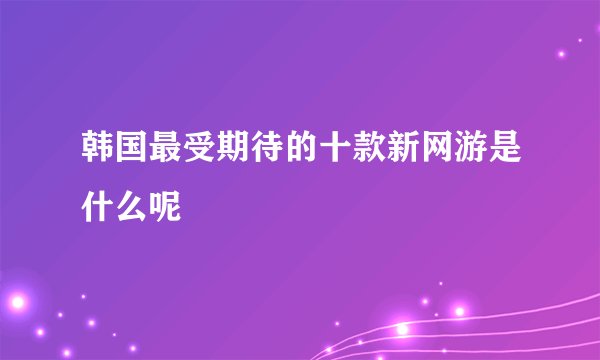 韩国最受期待的十款新网游是什么呢