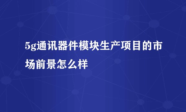 5g通讯器件模块生产项目的市场前景怎么样