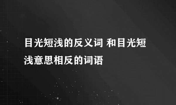 目光短浅的反义词 和目光短浅意思相反的词语