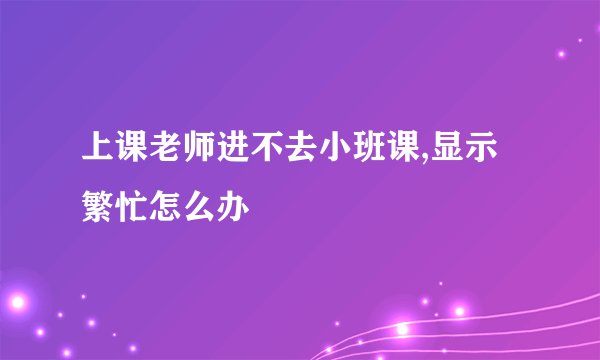 上课老师进不去小班课,显示繁忙怎么办