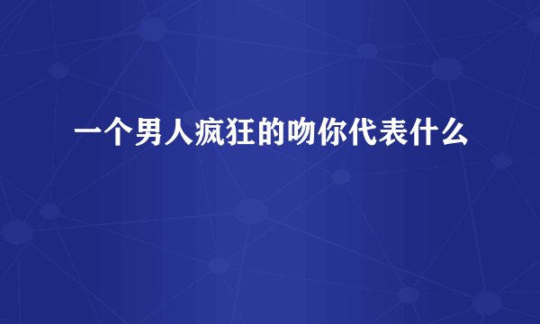 一个男人疯狂的吻你代表什么