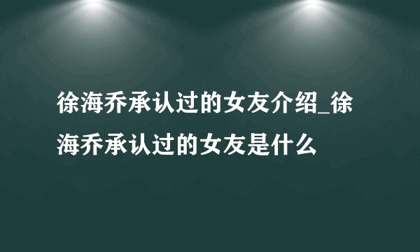 徐海乔承认过的女友介绍_徐海乔承认过的女友是什么