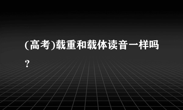 (高考)载重和载体读音一样吗？