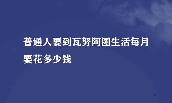 普通人要到瓦努阿图生活每月要花多少钱