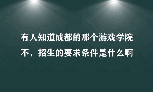 有人知道成都的那个游戏学院不，招生的要求条件是什么啊