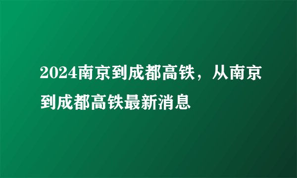 2024南京到成都高铁,从南京到成都高铁最新消息