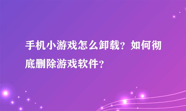 手机小游戏怎么卸载？如何彻底删除游戏软件？