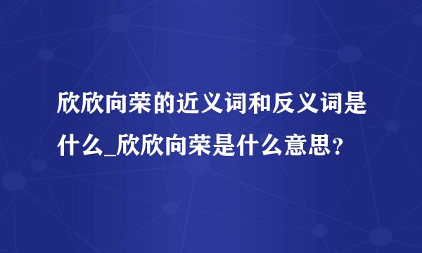 欣欣向荣的近义词和反义词是什么_欣欣向荣是什么意思？