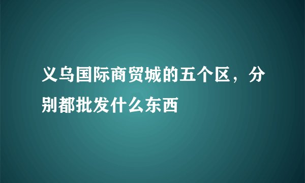 义乌国际商贸城的五个区，分别都批发什么东西