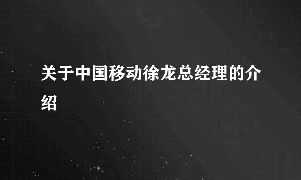 关于中国移动徐龙总经理的介绍