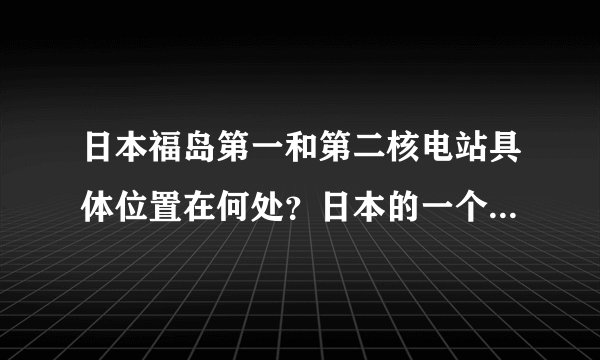 日本福岛第一和第二核电站具体位置在何处？日本的一个县很大的。谢谢！