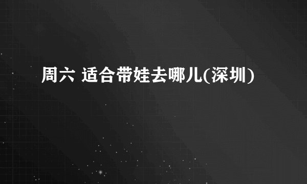 周六 适合带娃去哪儿(深圳)