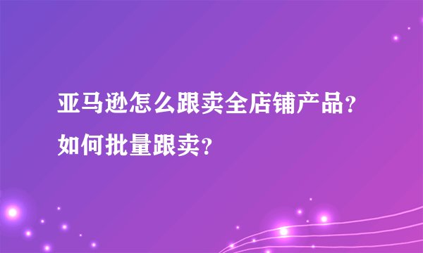 亚马逊怎么跟卖全店铺产品？如何批量跟卖？