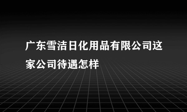 广东雪洁日化用品有限公司这家公司待遇怎样