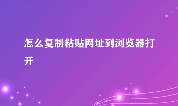 怎么复制粘贴网址到浏览器打开