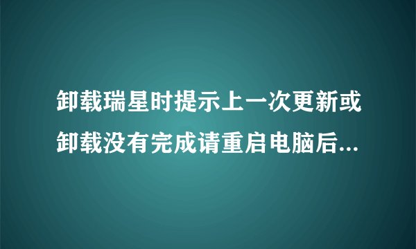 卸载瑞星时提示上一次更新或卸载没有完成请重启电脑后再试但无法卸载咋办