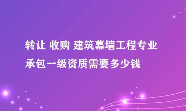 转让 收购 建筑幕墙工程专业承包一级资质需要多少钱