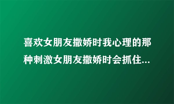 喜欢女朋友撒娇时我心理的那种刺激女朋友撒娇时会抓住我的手，不停的