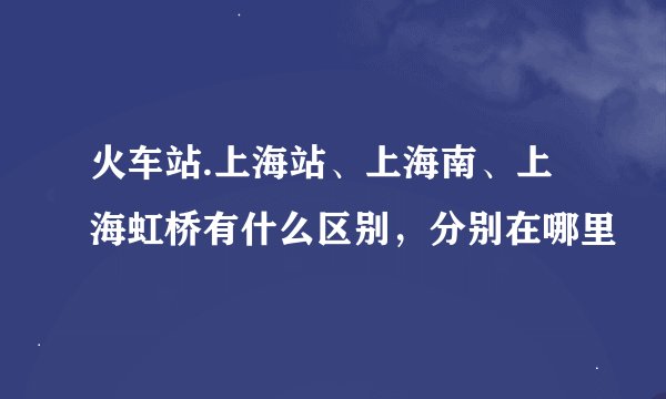 火车站.上海站、上海南、上海虹桥有什么区别，分别在哪里