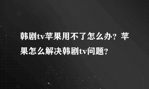 韩剧tv苹果用不了怎么办？苹果怎么解决韩剧tv问题？