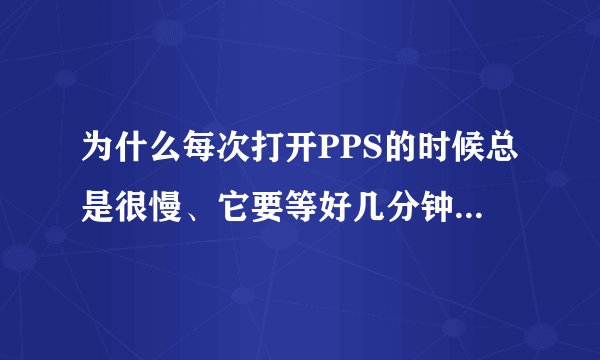 为什么每次打开PPS的时候总是很慢、它要等好几分钟才能正常使用、