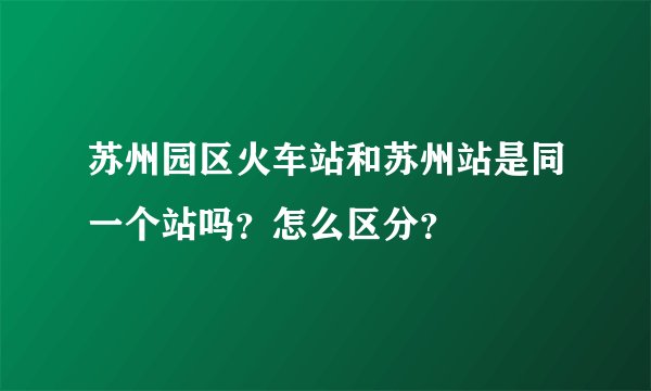 苏州园区火车站和苏州站是同一个站吗？怎么区分？