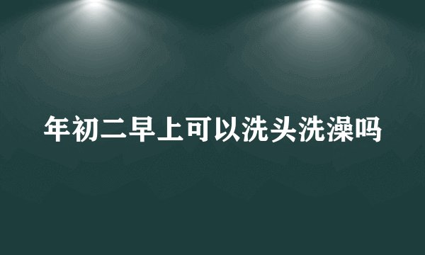 年初二早上可以洗头洗澡吗