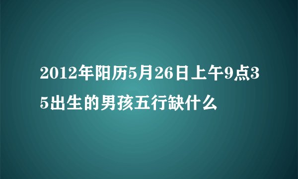 2012年阳历5月26日上午9点35出生的男孩五行缺什么