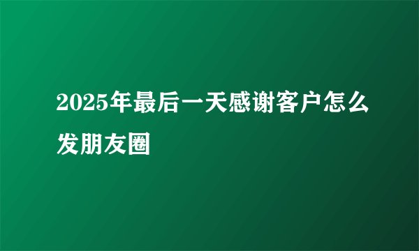 2025年最后一天感谢客户怎么发朋友圈