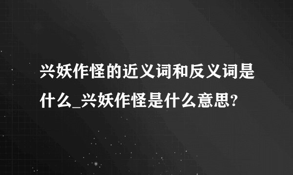 兴妖作怪的近义词和反义词是什么_兴妖作怪是什么意思?