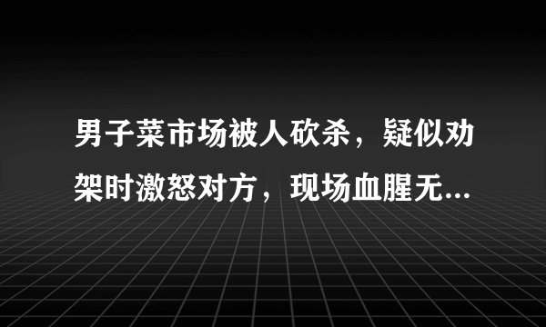 男子菜市场被人砍杀,疑似劝架时激怒对方,现场血腥无比,警方已立案调查