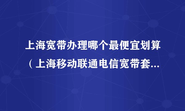 上海宽带办理哪个最便宜划算（上海移动联通电信宽带套餐价格表2025）