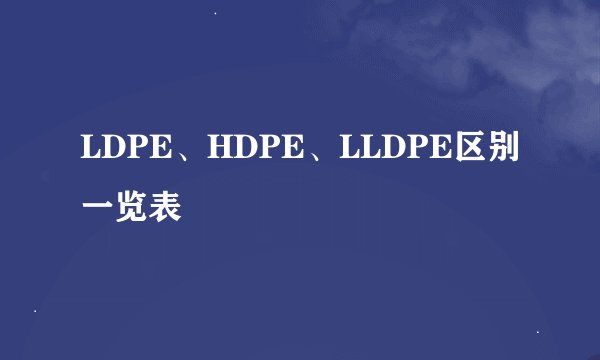 LDPE、HDPE、LLDPE区别一览表