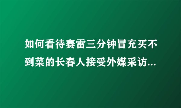如何看待赛雷三分钟冒充买不到菜的长春人接受外媒采访并自称钓鱼?