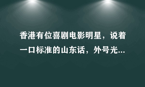香港有位喜剧电影明星，说着一口标准的山东话，外号光头老。谁知道他的真名是什么啊？